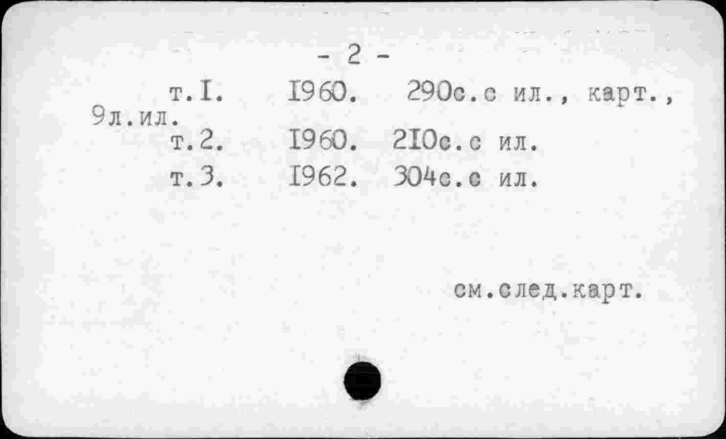 ﻿- ■	- 2 -
т.I. 9л.ил. т. 2. т. 3.	I960.	290c. с ил., карт., I960. 2I0c.c ил. 1962. 304с.с ил.
см. след. карт.